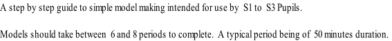 A step by step guide to simple model making intended for use by  S1 to  S3 Pupils.

Models should take between  6 and 8 periods to complete.  A typical period being of  50 minutes duration.