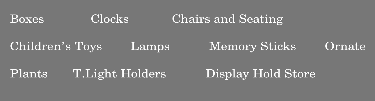 Boxes												 Clocks					 						Chairs and Seating	

Children’s Toys								Lamps											Memory Sticks								Ornate	

Plants							T.Light Holders											Display Hold Store  